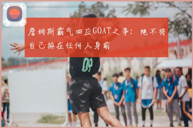 詹姆斯霸气回应GOAT之争：绝不将自己排在任何人身前