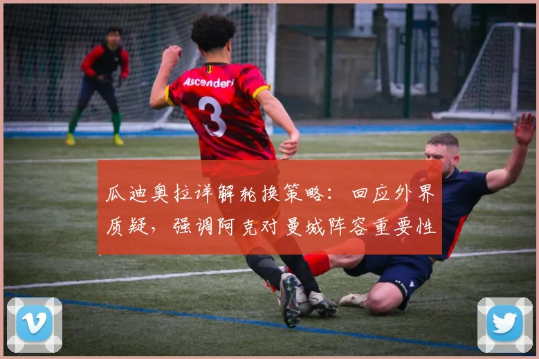瓜迪奥拉详解轮换策略：回应外界质疑，强调阿克对曼城阵容重要性