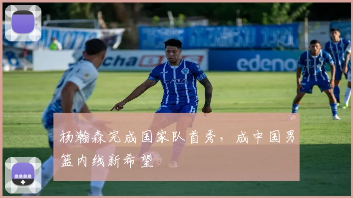 杨瀚森完成国家队首秀，成中国男篮内线新希望