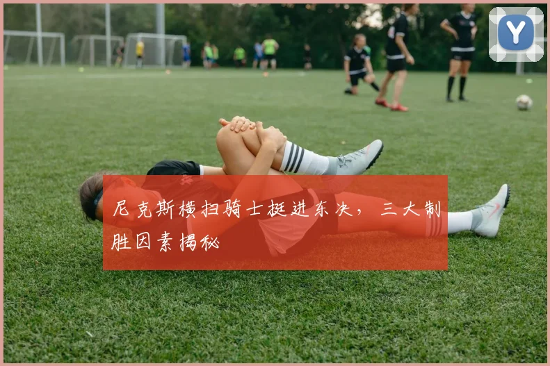 尼克斯横扫骑士挺进东决,三大制胜因素揭秘