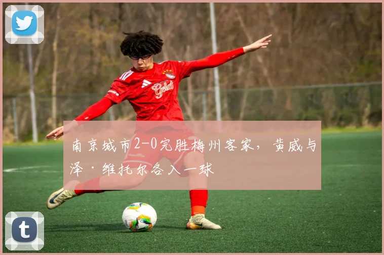 南京城市2-0完胜梅州客家，黄威与泽·维托尔各入一球