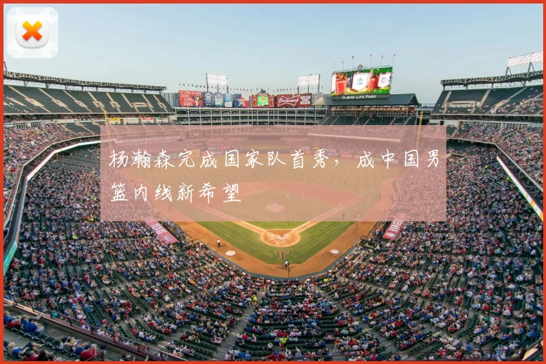 杨瀚森完成国家队首秀,成中国男篮内线新希望