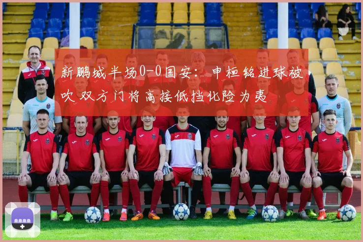 新鹏城半场0-0国安：申桓铭进球被吹 双方门将高接低挡化险为夷