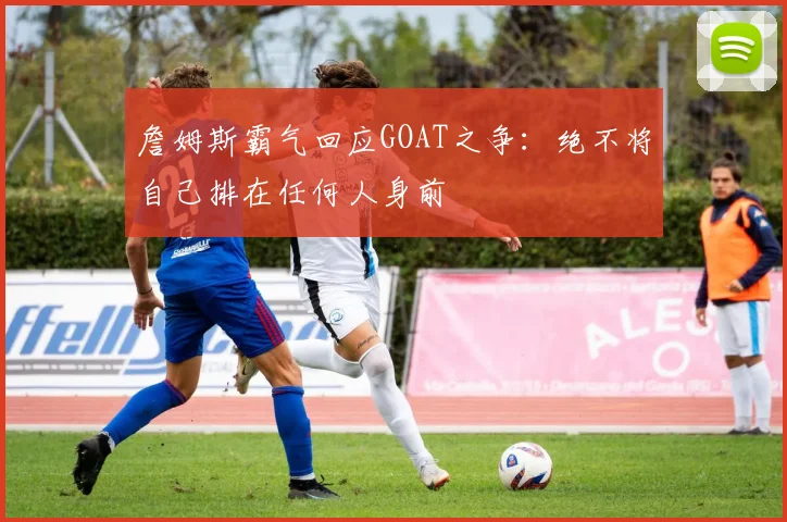 詹姆斯霸气回应GOAT之争:绝不将自己排在任何人身前