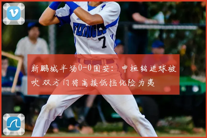 新鹏城半场0-0国安:申桓铭进球被吹 双方门将高接低挡化险为夷