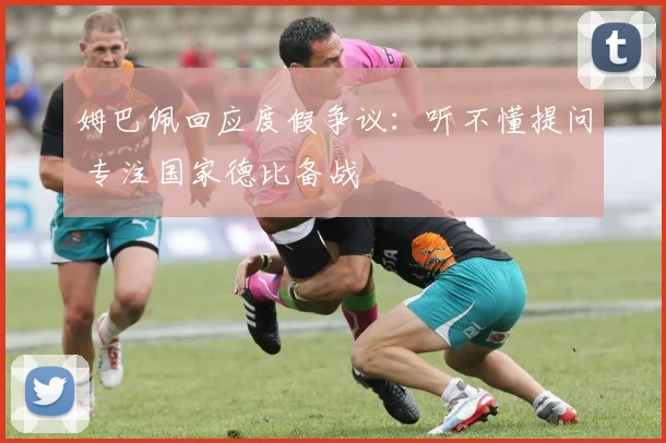 姆巴佩回应度假争议:听不懂提问 专注国家德比备战