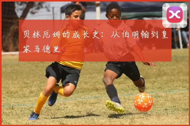 贝林厄姆的成长史:从伯明翰到皇家马德里